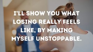 I’ll show you what losing really feels like, by making myself unstoppable.