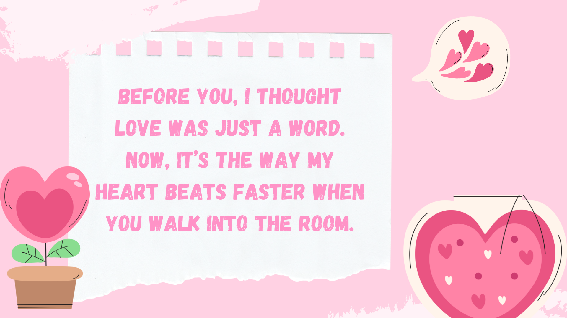 Before you, I thought love was just a word. Now, it’s the way my heart beats faster when you walk into the room.