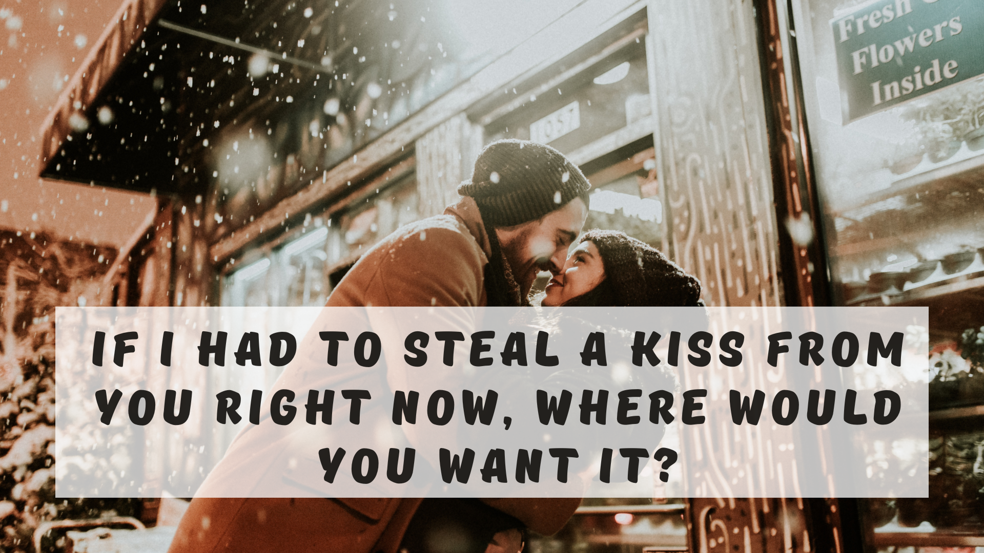 If I had to steal a kiss from you right now, where would you want it?