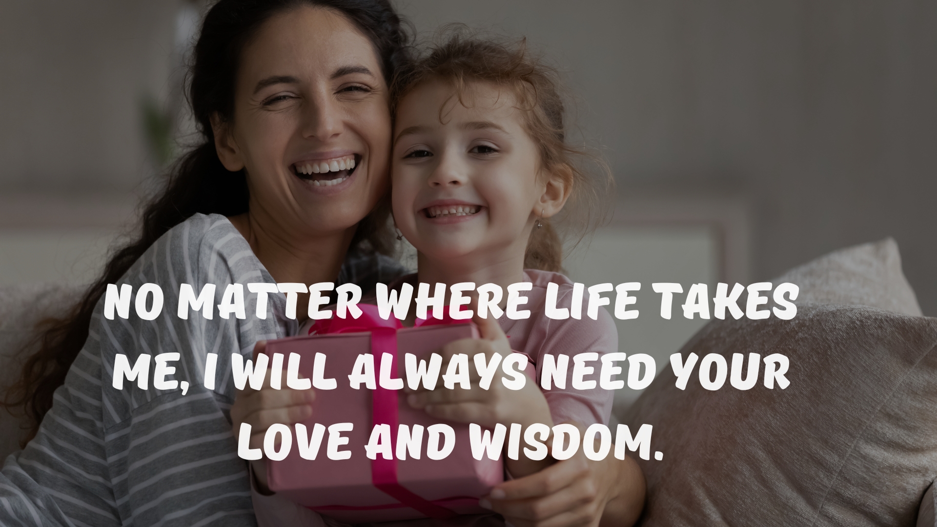 No matter where life takes me, I will always need your love and wisdom.