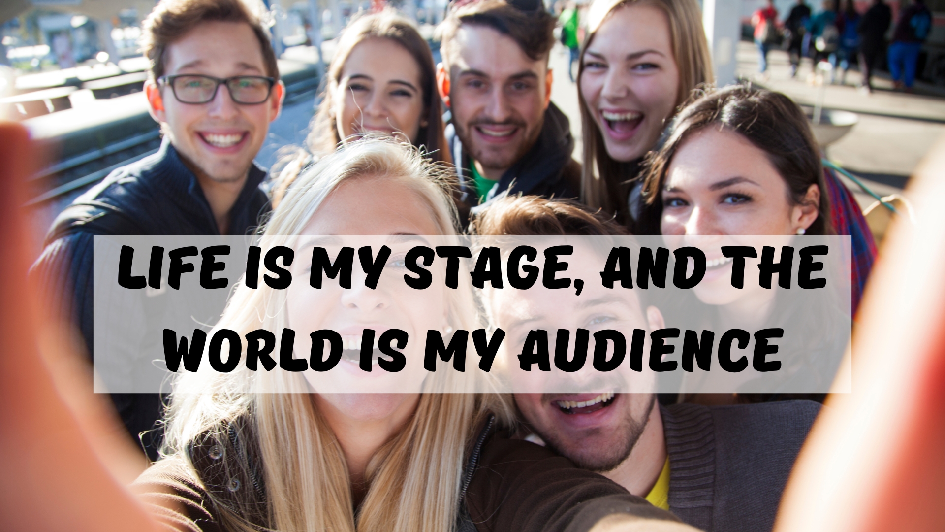 Life is my stage, and the world is my audience