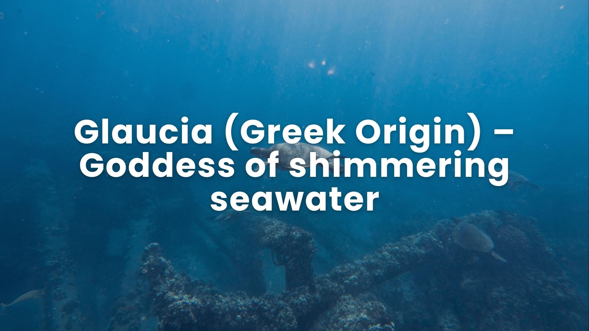 Glaucia – (Greek Origin) – Goddess of shimmering seawater.