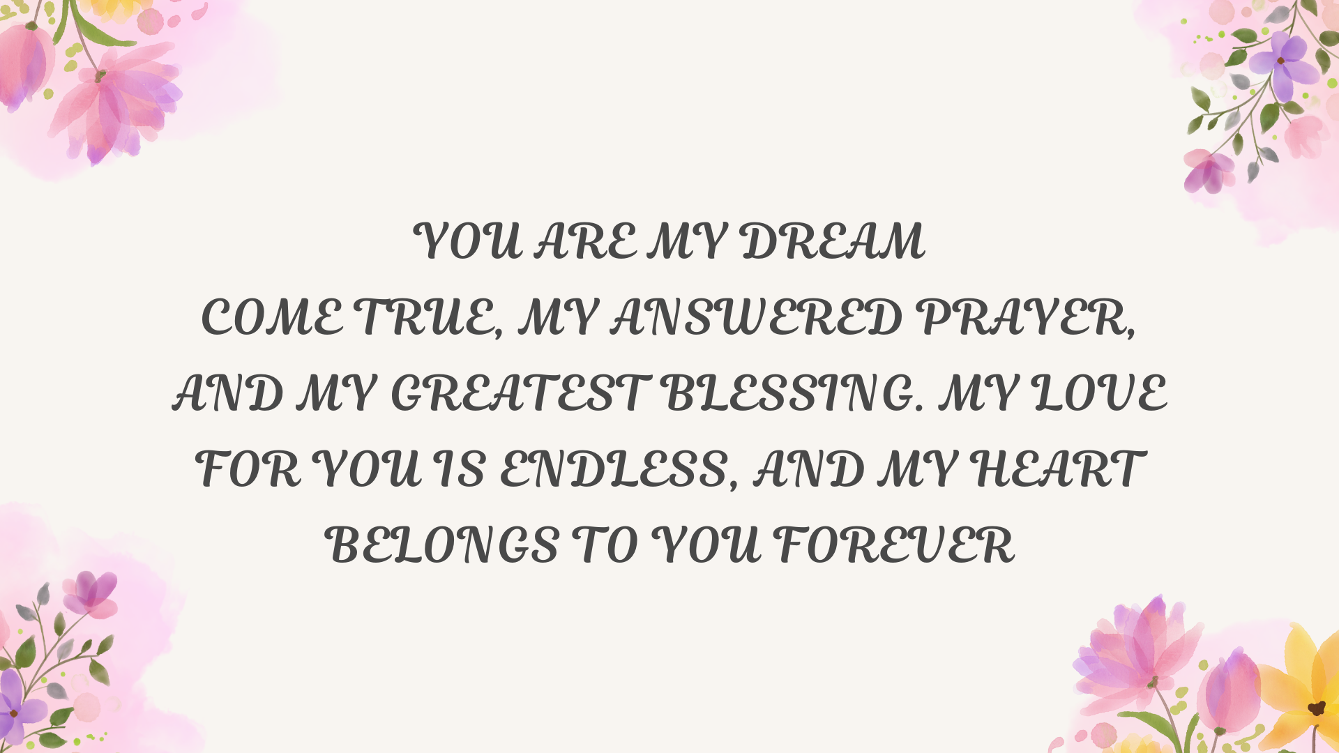 You are my dream come true, my answered prayer, and my greatest blessing. My love for you is endless, and my heart belongs to you forever.